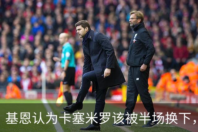 基恩认为卡塞米罗该被半场换下，被进球打脸后改口：他抢点太棒了